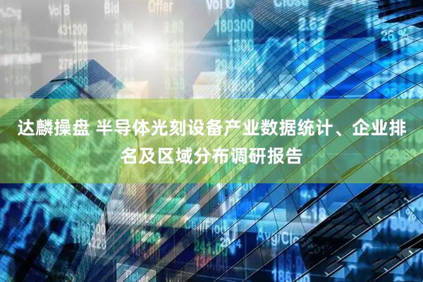 达麟操盘 半导体光刻设备产业数据统计、企业排名及区域分布调研报告