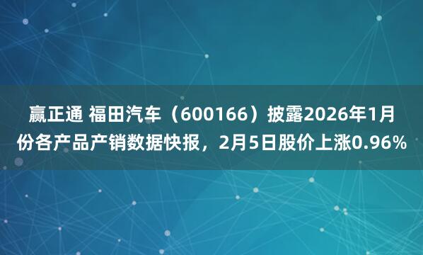 赢正通 福田汽车（600166）披露2026年1月份各产品产销数据快报，2月5日股价上涨0.96%