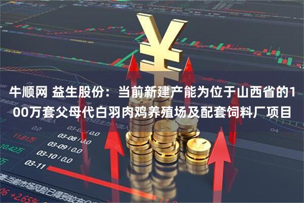 牛顺网 益生股份：当前新建产能为位于山西省的100万套父母代白羽肉鸡养殖场及配套饲料厂项目