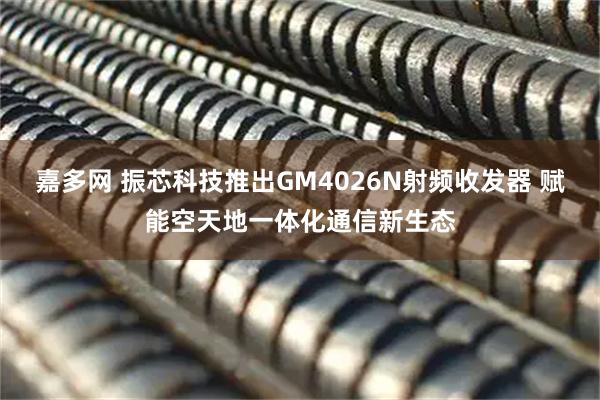 嘉多网 振芯科技推出GM4026N射频收发器 赋能空天地一体化通信新生态