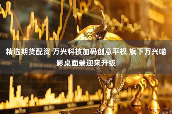 精选期货配资 万兴科技加码创意平权 旗下万兴喵影桌面端迎来升级